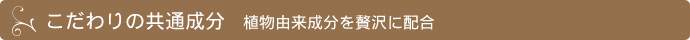 こだわりの共通成分 植物由来成分を贅沢に配合